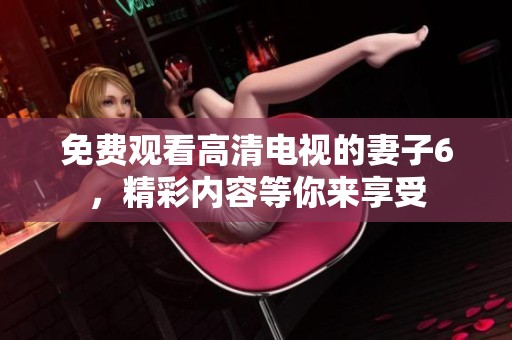 免费观看高清电视的妻子6，精彩内容等你来享受