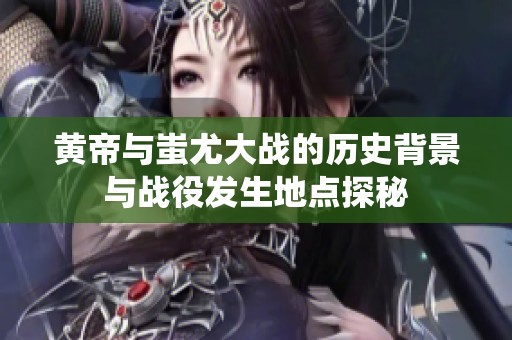 黄帝与蚩尤大战的历史背景与战役发生地点探秘