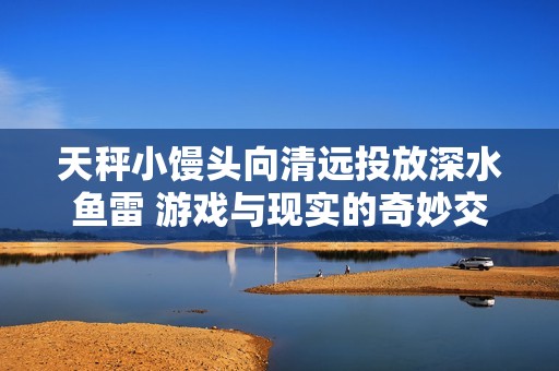 天秤小馒头向清远投放深水鱼雷 游戏与现实的奇妙交汇