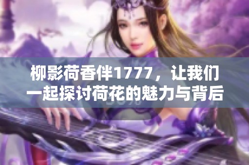 柳影荷香伴1777，让我们一起探讨荷花的魅力与背后的故事