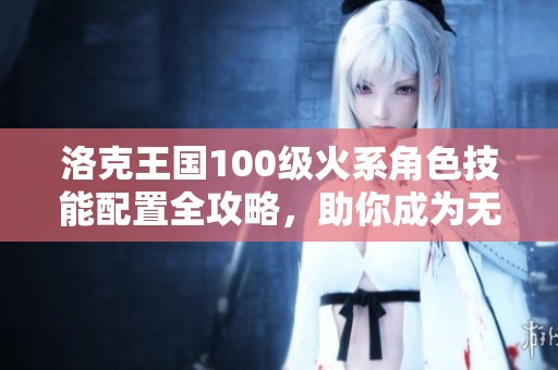 洛克王国100级火系角色技能配置全攻略，助你成为无敌火焰战士