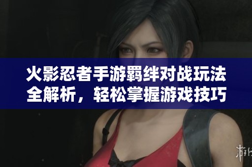 火影忍者手游羁绊对战玩法全解析，轻松掌握游戏技巧与策略