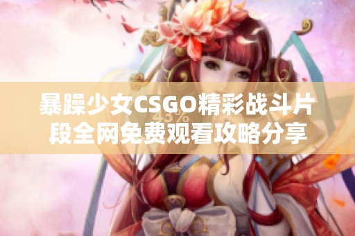 暴躁少女CSGO精彩战斗片段全网免费观看攻略分享