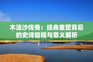 木法沙传奇：经典重塑背后的史诗旅程与意义解析