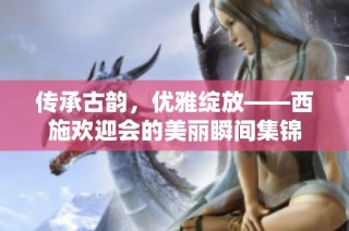 传承古韵，优雅绽放——西施欢迎会的美丽瞬间集锦