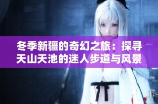 冬季新疆的奇幻之旅：探寻天山天池的迷人步道与风景