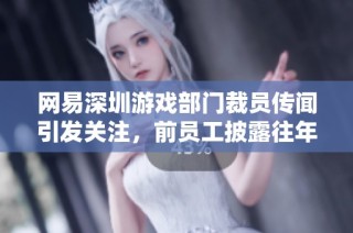 网易深圳游戏部门裁员传闻引发关注，前员工披露往年招聘停滞