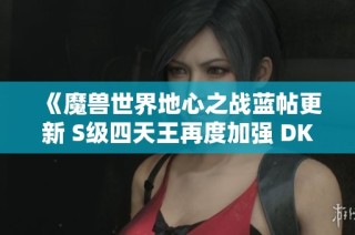 《魔兽世界地心之战蓝帖更新 S级四天王再度加强 DK调整细节揭秘》