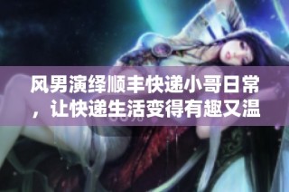 风男演绎顺丰快递小哥日常，让快递生活变得有趣又温暖
